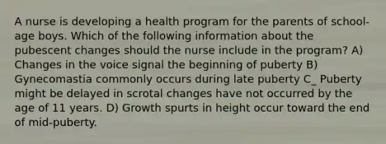 A nurse is developing a health program for the parents of school-age boys. Which of the following information about the pubescent changes should the nurse include in the program? A) Changes in the voice signal the beginning of puberty B) Gynecomastia commonly occurs during late puberty C_ Puberty might be delayed in scrotal changes have not occurred by the age of 11 years. D) Growth spurts in height occur toward the end of mid-puberty.