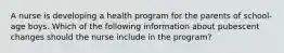 A nurse is developing a health program for the parents of school-age boys. Which of the following information about pubescent changes should the nurse include in the program?