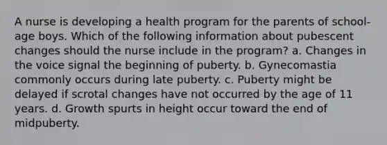 A nurse is developing a health program for the parents of school-age boys. Which of the following information about pubescent changes should the nurse include in the program? a. Changes in the voice signal the beginning of puberty. b. Gynecomastia commonly occurs during late puberty. c. Puberty might be delayed if scrotal changes have not occurred by the age of 11 years. d. Growth spurts in height occur toward the end of midpuberty.