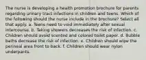 The nurse is developing a health promotion brochure for parents regarding urinary tract infections in children and teens. Which of the following should the nurse include in the brochure? Select all that apply. a. Teens need to void immediately after sexual intercourse. b. Taking showers decreases the risk of infection. c. Children should avoid scented and colored toilet paper. d. Bubble baths decrease the risk of infection. e. Children should wipe the perineal area front to back. f. Children should wear nylon underpants.