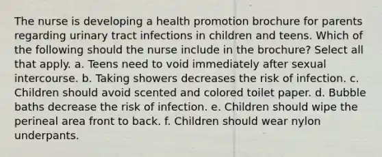 The nurse is developing a health promotion brochure for parents regarding urinary tract infections in children and teens. Which of the following should the nurse include in the brochure? Select all that apply. a. Teens need to void immediately after sexual intercourse. b. Taking showers decreases the risk of infection. c. Children should avoid scented and colored toilet paper. d. Bubble baths decrease the risk of infection. e. Children should wipe the perineal area front to back. f. Children should wear nylon underpants.