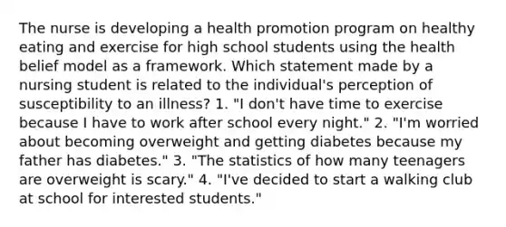 The nurse is developing a health promotion program on healthy eating and exercise for high school students using the health belief model as a framework. Which statement made by a nursing student is related to the individual's perception of susceptibility to an illness? 1. "I don't have time to exercise because I have to work after school every night." 2. "I'm worried about becoming overweight and getting diabetes because my father has diabetes." 3. "The statistics of how many teenagers are overweight is scary." 4. "I've decided to start a walking club at school for interested students."