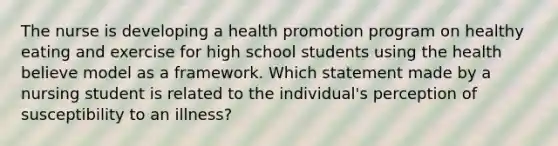 The nurse is developing a health promotion program on healthy eating and exercise for high school students using the health believe model as a framework. Which statement made by a nursing student is related to the individual's perception of susceptibility to an illness?