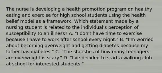 The nurse is developing a health promotion program on healthy eating and exercise for high school students using the health belief model as a framework. Which statement made by a nursing student is related to the individual's perception of susceptibility to an illness? A. "I don't have time to exercise because I have to work after school every night." B. "I'm worried about becoming overweight and getting diabetes because my father has diabetes." C. "The statistics of how many teenagers are overweight is scary." D. "I've decided to start a walking club at school for interested students."