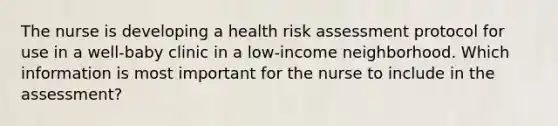 The nurse is developing a health risk assessment protocol for use in a well-baby clinic in a low-income neighborhood. Which information is most important for the nurse to include in the assessment?