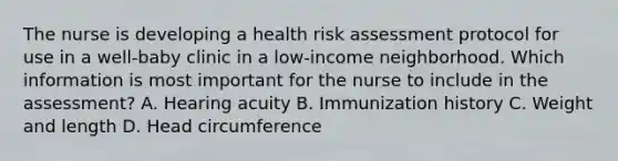 The nurse is developing a health risk assessment protocol for use in a well-baby clinic in a low-income neighborhood. Which information is most important for the nurse to include in the assessment? A. Hearing acuity B. Immunization history C. Weight and length D. Head circumference