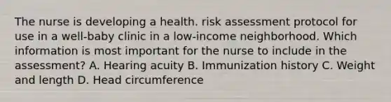 The nurse is developing a health. risk assessment protocol for use in a well-baby clinic in a low-income neighborhood. Which information is most important for the nurse to include in the assessment? A. Hearing acuity B. Immunization history C. Weight and length D. Head circumference