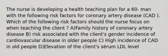 The nurse is developing a health teaching plan for a 60- man with the following risk factors for coronary artery disease (CAD ). Which of the following risk factors should the nurse focus on when teaching the client ? A)Family history of coronary artery disease B) risk associated with the client's gender incidence of cardiovascular disease in older people C) High incidence of CAD in old people D)Elevation of the client's sérum LDL level