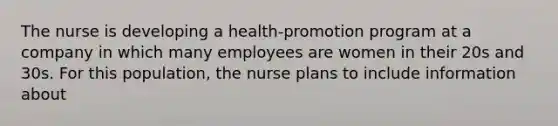 The nurse is developing a health-promotion program at a company in which many employees are women in their 20s and 30s. For this population, the nurse plans to include information about