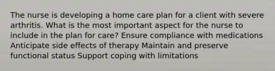 The nurse is developing a home care plan for a client with severe arthritis. What is the most important aspect for the nurse to include in the plan for care? Ensure compliance with medications Anticipate side effects of therapy Maintain and preserve functional status Support coping with limitations