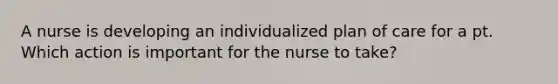 A nurse is developing an individualized plan of care for a pt. Which action is important for the nurse to take?