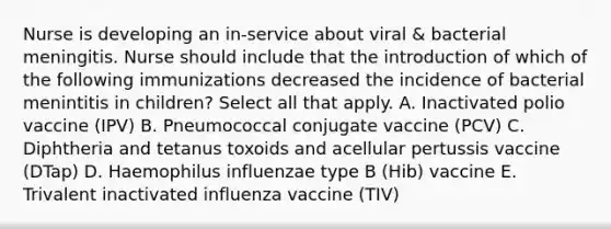 Nurse is developing an in-service about viral & bacterial meningitis. Nurse should include that the introduction of which of the following immunizations decreased the incidence of bacterial menintitis in children? Select all that apply. A. Inactivated polio vaccine (IPV) B. Pneumococcal conjugate vaccine (PCV) C. Diphtheria and tetanus toxoids and acellular pertussis vaccine (DTap) D. Haemophilus influenzae type B (Hib) vaccine E. Trivalent inactivated influenza vaccine (TIV)