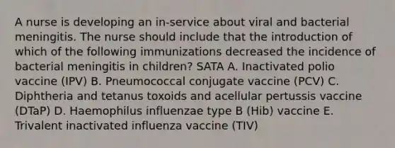 A nurse is developing an in-service about viral and bacterial meningitis. The nurse should include that the introduction of which of the following immunizations decreased the incidence of bacterial meningitis in children? SATA A. Inactivated polio vaccine (IPV) B. Pneumococcal conjugate vaccine (PCV) C. Diphtheria and tetanus toxoids and acellular pertussis vaccine (DTaP) D. Haemophilus influenzae type B (Hib) vaccine E. Trivalent inactivated influenza vaccine (TIV)