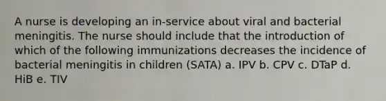 A nurse is developing an in-service about viral and bacterial meningitis. The nurse should include that the introduction of which of the following immunizations decreases the incidence of bacterial meningitis in children (SATA) a. IPV b. CPV c. DTaP d. HiB e. TIV