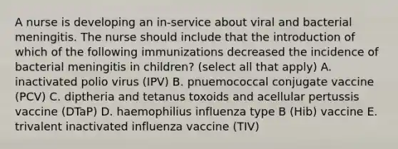 A nurse is developing an in-service about viral and bacterial meningitis. The nurse should include that the introduction of which of the following immunizations decreased the incidence of bacterial meningitis in children? (select all that apply) A. inactivated polio virus (IPV) B. pnuemococcal conjugate vaccine (PCV) C. diptheria and tetanus toxoids and acellular pertussis vaccine (DTaP) D. haemophilius influenza type B (Hib) vaccine E. trivalent inactivated influenza vaccine (TIV)