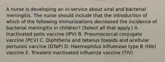 A nurse is developing an in-service about viral and bacterial meningitis. The nurse should include that the introduction of which of the following immunizations decreased the incidence of bacterial meningitis in children? (Select all that apply.) A. Inactivated polio vaccine (IPV) B. Pneumococcal conjugate vaccine (PCV) C. Diphtheria and tetanus toxoids and acellular pertussis vaccine (DTaP) D. Haemophilus influenzae type B (Hib) vaccine E. Trivalent inactivated influenza vaccine (TIV)