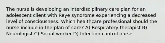 The nurse is developing an interdisciplinary care plan for an adolescent client with Reye syndrome experiencing a decreased level of consciousness. Which healthcare professional should the nurse include in the plan of care? A) Respiratory therapist B) Neurologist C) Social worker D) Infection control nurse