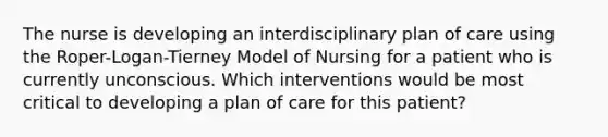 The nurse is developing an interdisciplinary plan of care using the Roper-Logan-Tierney Model of Nursing for a patient who is currently unconscious. Which interventions would be most critical to developing a plan of care for this patient?