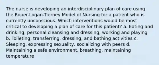 The nurse is developing an interdisciplinary plan of care using the Roper-Logan-Tierney Model of Nursing for a patient who is currently unconscious. Which interventions would be most critical to developing a plan of care for this patient? a. Eating and drinking, personal cleansing and dressing, working and playing b. Toileting, transferring, dressing, and bathing activities c. Sleeping, expressing sexuality, socializing with peers d. Maintaining a safe environment, breathing, maintaining temperature