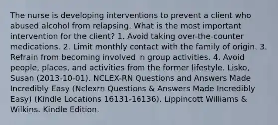 The nurse is developing interventions to prevent a client who abused alcohol from relapsing. What is the most important intervention for the client? 1. Avoid taking over-the-counter medications. 2. Limit monthly contact with the family of origin. 3. Refrain from becoming involved in group activities. 4. Avoid people, places, and activities from the former lifestyle. Lisko, Susan (2013-10-01). NCLEX-RN Questions and Answers Made Incredibly Easy (Nclexrn Questions & Answers Made Incredibly Easy) (Kindle Locations 16131-16136). Lippincott Williams & Wilkins. Kindle Edition.