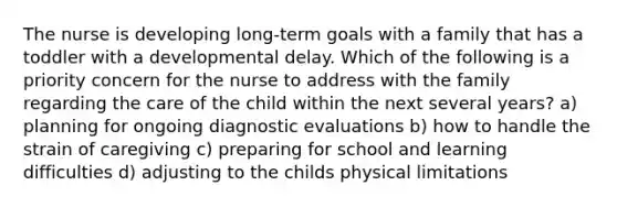 The nurse is developing long-term goals with a family that has a toddler with a developmental delay. Which of the following is a priority concern for the nurse to address with the family regarding the care of the child within the next several years? a) planning for ongoing diagnostic evaluations b) how to handle the strain of caregiving c) preparing for school and learning difficulties d) adjusting to the childs physical limitations