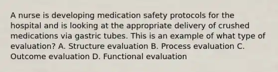 A nurse is developing medication safety protocols for the hospital and is looking at the appropriate delivery of crushed medications via gastric tubes. This is an example of what type of evaluation? A. Structure evaluation B. Process evaluation C. Outcome evaluation D. Functional evaluation