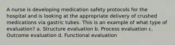 A nurse is developing medication safety protocols for the hospital and is looking at the appropriate delivery of crushed medications via gastric tubes. This is an example of what type of evaluation? a. Structure evaluation b. Process evaluation c. Outcome evaluation d. Functional evaluation