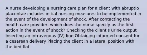 A nurse developing a nursing care plan for a client with abruptio placentae includes initial nursing measures to be implemented in the event of the development of shock. After contacting the health care provider, which does the nurse specify as the first action in the event of shock? Checking the client's urine output Inserting an intravenous (IV) line Obtaining informed consent for a cesarean delivery Placing the client in a lateral position with the bed flat