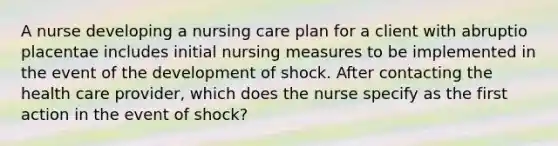 A nurse developing a nursing care plan for a client with abruptio placentae includes initial nursing measures to be implemented in the event of the development of shock. After contacting the health care provider, which does the nurse specify as the first action in the event of shock?