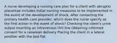 A nurse developing a nursing care plan for a client with abruptio placentae includes initial nursing measures to be implemented in the event of the development of shock. After contacting the primary health care provider, which does the nurse specify as the first action in the event of shock? Checking the client's urine output Inserting an intravenous (IV) line Obtaining informed consent for a cesarean delivery Placing the client in a lateral position with the bed flat