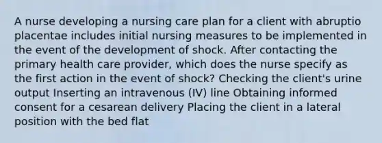 A nurse developing a nursing care plan for a client with abruptio placentae includes initial nursing measures to be implemented in the event of the development of shock. After contacting the primary health care provider, which does the nurse specify as the first action in the event of shock? Checking the client's urine output Inserting an intravenous (IV) line Obtaining informed consent for a cesarean delivery Placing the client in a lateral position with the bed flat