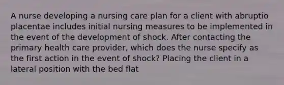 A nurse developing a nursing care plan for a client with abruptio placentae includes initial nursing measures to be implemented in the event of the development of shock. After contacting the primary health care provider, which does the nurse specify as the first action in the event of shock? Placing the client in a lateral position with the bed flat