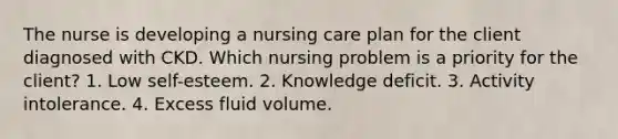 The nurse is developing a nursing care plan for the client diagnosed with CKD. Which nursing problem is a priority for the client? 1. Low self-esteem. 2. Knowledge deficit. 3. Activity intolerance. 4. Excess fluid volume.