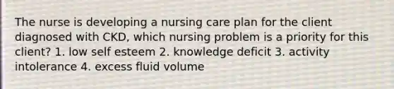 The nurse is developing a nursing care plan for the client diagnosed with CKD, which nursing problem is a priority for this client? 1. low self esteem 2. knowledge deficit 3. activity intolerance 4. excess fluid volume