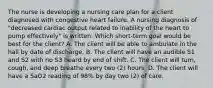 The nurse is developing a nursing care plan for a client diagnosed with congestive heart failure. A nursing diagnosis of "decreased cardiac output related to inability of the heart to pump effectively" is written. Which short-term goal would be best for the client? A. The client will be able to ambulate in the hall by date of discharge. B. The client will have an audible S1 and S2 with no S3 heard by end of shift. C. The client will turn, cough, and deep breathe every two (2) hours. D. The client will have a SaO2 reading of 98% by day two (2) of care.