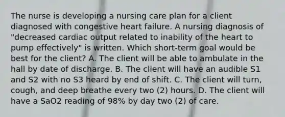 The nurse is developing a nursing care plan for a client diagnosed with congestive heart failure. A nursing diagnosis of "decreased cardiac output related to inability of the heart to pump effectively" is written. Which short-term goal would be best for the client? A. The client will be able to ambulate in the hall by date of discharge. B. The client will have an audible S1 and S2 with no S3 heard by end of shift. C. The client will turn, cough, and deep breathe every two (2) hours. D. The client will have a SaO2 reading of 98% by day two (2) of care.