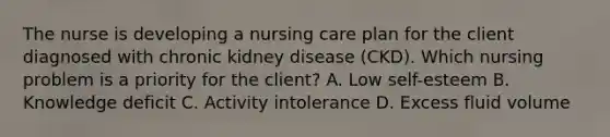 The nurse is developing a nursing care plan for the client diagnosed with chronic kidney disease (CKD). Which nursing problem is a priority for the client? A. Low self-esteem B. Knowledge deficit C. Activity intolerance D. Excess fluid volume