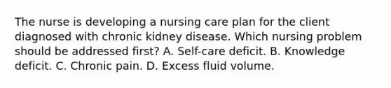 The nurse is developing a nursing care plan for the client diagnosed with chronic kidney disease. Which nursing problem should be addressed first? A. Self-care deficit. B. Knowledge deficit. C. Chronic pain. D. Excess fluid volume.