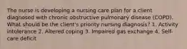 The nurse is developing a nursing care plan for a client diagnosed with chronic obstructive pulmonary disease (COPD). What should be the client's priority nursing diagnosis? 1. Activity intolerance 2. Altered coping 3. Impaired gas exchange 4. Self-care deficit