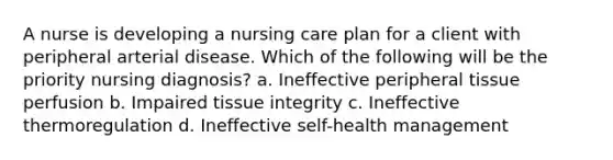 A nurse is developing a nursing care plan for a client with peripheral arterial disease. Which of the following will be the priority nursing diagnosis? a. Ineffective peripheral tissue perfusion b. Impaired tissue integrity c. Ineffective thermoregulation d. Ineffective self-health management