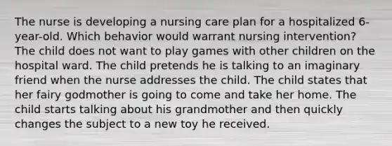 The nurse is developing a nursing care plan for a hospitalized 6-year-old. Which behavior would warrant nursing intervention? The child does not want to play games with other children on the hospital ward. The child pretends he is talking to an imaginary friend when the nurse addresses the child. The child states that her fairy godmother is going to come and take her home. The child starts talking about his grandmother and then quickly changes the subject to a new toy he received.