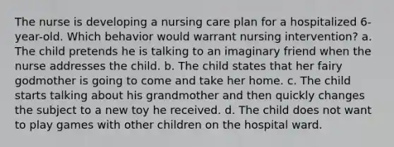 The nurse is developing a nursing care plan for a hospitalized 6-year-old. Which behavior would warrant nursing intervention? a. The child pretends he is talking to an imaginary friend when the nurse addresses the child. b. The child states that her fairy godmother is going to come and take her home. c. The child starts talking about his grandmother and then quickly changes the subject to a new toy he received. d. The child does not want to play games with other children on the hospital ward.