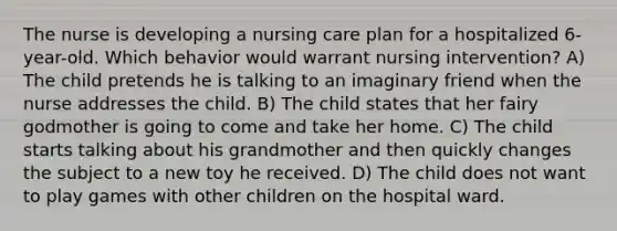 The nurse is developing a nursing care plan for a hospitalized 6-year-old. Which behavior would warrant nursing intervention? A) The child pretends he is talking to an imaginary friend when the nurse addresses the child. B) The child states that her fairy godmother is going to come and take her home. C) The child starts talking about his grandmother and then quickly changes the subject to a new toy he received. D) The child does not want to play games with other children on the hospital ward.