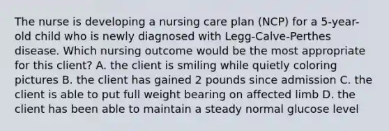 The nurse is developing a nursing care plan (NCP) for a 5-year-old child who is newly diagnosed with Legg-Calve-Perthes disease. Which nursing outcome would be the most appropriate for this client? A. the client is smiling while quietly coloring pictures B. the client has gained 2 pounds since admission C. the client is able to put full weight bearing on affected limb D. the client has been able to maintain a steady normal glucose level