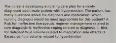 The nurse is developing a nursing care plan for a newly diagnosed adult male patient with hypertension. The patient has many questions about his diagnosis and medication. Which nursing diagnosis would be most appropriate for this patient? A. Risk for ineffective therapeutic regimen management related to new diagnosis B. Ineffective coping related to diagnosis C. Risk for deficient fluid volume related to medication side effects D. Excessive fluid volume related to hypertension