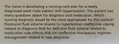 The nurse is developing a nursing care plan for a newly diagnosed adult male patient with hypertension. The patient has many questions about his diagnosis and medication. Which nursing diagnosis would be the most appropriate for this patient? Excessive fluid volume related to hypertension Ineffective coping related to diagnosis Risk for deficient fluid volume related to medication side effects Risk for ineffective therapeutic regimen management related to new diagnosis