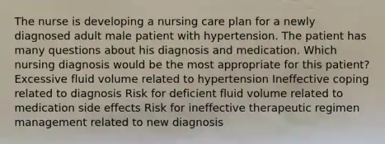 The nurse is developing a nursing care plan for a newly diagnosed adult male patient with hypertension. The patient has many questions about his diagnosis and medication. Which nursing diagnosis would be the most appropriate for this patient? Excessive fluid volume related to hypertension Ineffective coping related to diagnosis Risk for deficient fluid volume related to medication side effects Risk for ineffective therapeutic regimen management related to new diagnosis