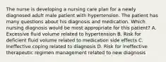 The nurse is developing a nursing care plan for a newly diagnosed adult male patient with hypertension. The patient has many questions about his diagnosis and medication. Which nursing diagnosis would be most appropriate for this patient? A. Excessive fluid volume related to hypertension B. Risk for deficient fluid volume related to medication side effects C. Ineffective coping related to diagnosis D. Risk for ineffective therapeutic regimen management related to new diagnosis