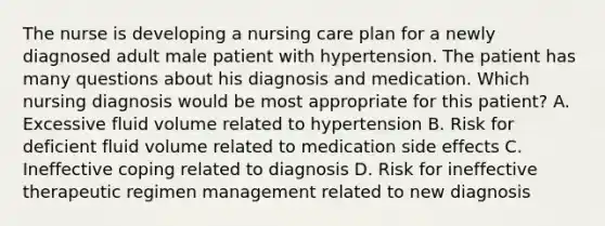 The nurse is developing a nursing care plan for a newly diagnosed adult male patient with hypertension. The patient has many questions about his diagnosis and medication. Which nursing diagnosis would be most appropriate for this patient? A. Excessive fluid volume related to hypertension B. Risk for deficient fluid volume related to medication side effects C. Ineffective coping related to diagnosis D. Risk for ineffective therapeutic regimen management related to new diagnosis