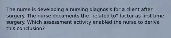 The nurse is developing a nursing diagnosis for a client after surgery. The nurse documents the "related to" factor as first time surgery. Which assessment activity enabled the nurse to derive this conclusion?